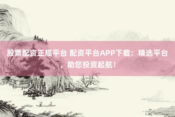 股票配资正规平台 配资平台APP下载：精选平台，助您投资起航！