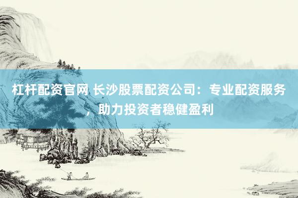 杠杆配资官网 长沙股票配资公司：专业配资服务，助力投资者稳健盈利