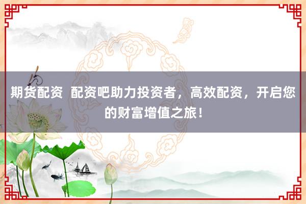 期货配资  配资吧助力投资者，高效配资，开启您的财富增值之旅！