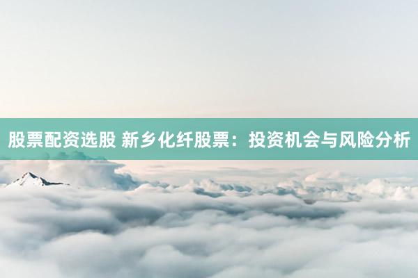 股票配资选股 新乡化纤股票：投资机会与风险分析