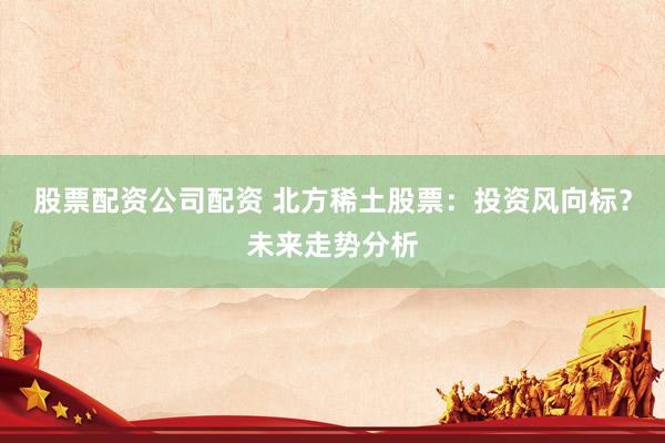 股票配资公司配资 北方稀土股票：投资风向标？未来走势分析