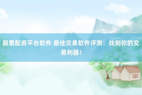 股票配资平台软件 最佳交易软件评测：找到你的交易利器！