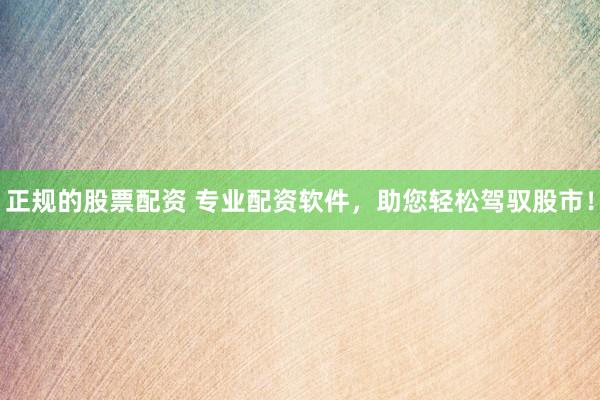 正规的股票配资 专业配资软件，助您轻松驾驭股市！