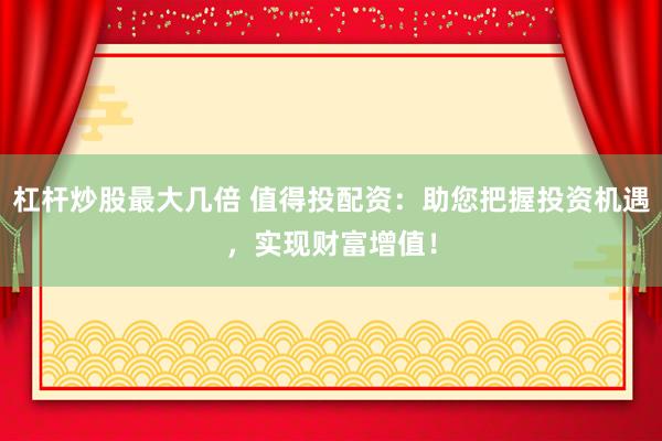杠杆炒股最大几倍 值得投配资：助您把握投资机遇，实现财富增值！