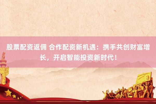 股票配资返佣 合作配资新机遇：携手共创财富增长，开启智能投资新时代！