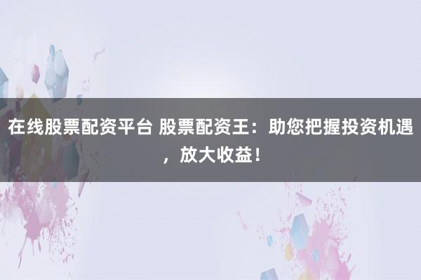 在线股票配资平台 股票配资王：助您把握投资机遇，放大收益！
