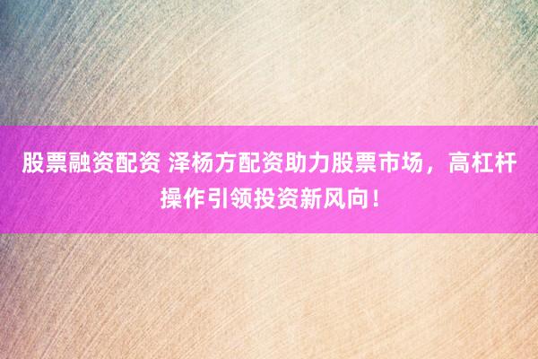 股票融资配资 泽杨方配资助力股票市场，高杠杆操作引领投资新风向！