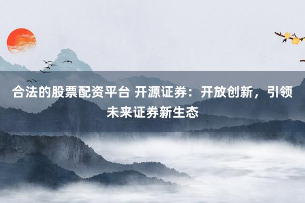合法的股票配资平台 开源证券：开放创新，引领未来证券新生态