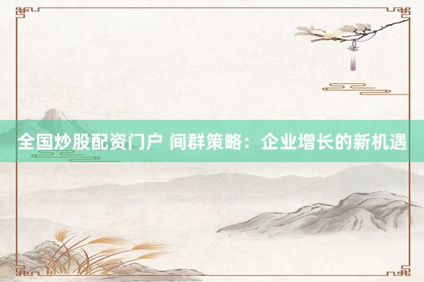 全国炒股配资门户 间群策略：企业增长的新机遇