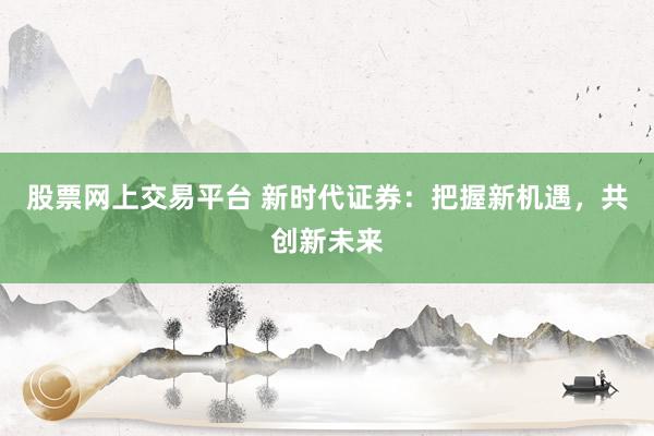 股票网上交易平台 新时代证券：把握新机遇，共创新未来