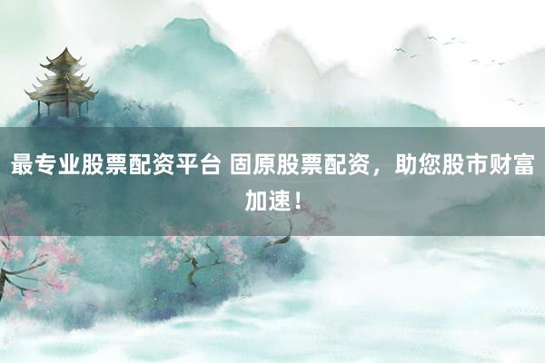 最专业股票配资平台 固原股票配资，助您股市财富加速！
