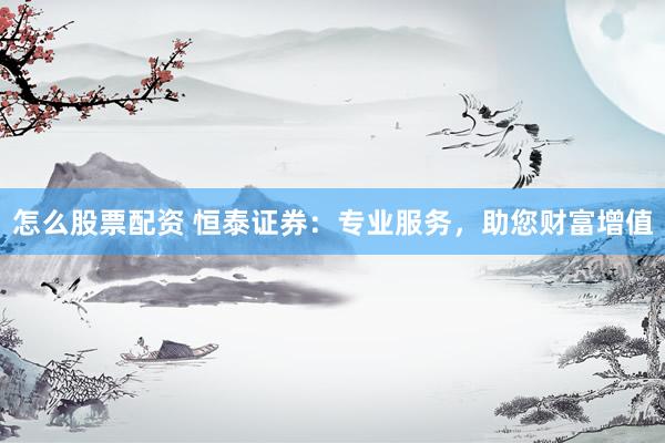 怎么股票配资 恒泰证券：专业服务，助您财富增值