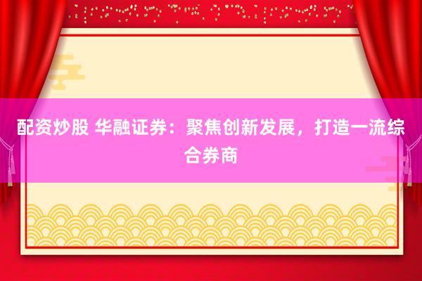 配资炒股 华融证券：聚焦创新发展，打造一流综合券商