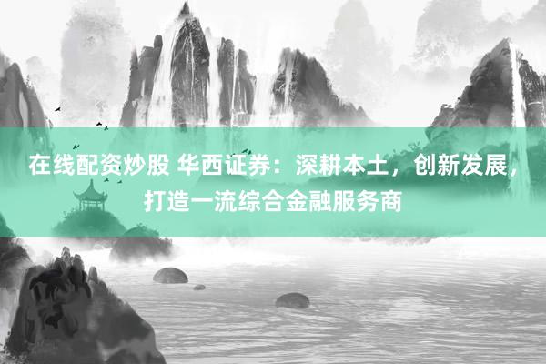 在线配资炒股 华西证券：深耕本土，创新发展，打造一流综合金融服务商