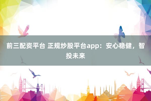 前三配资平台 正规炒股平台app：安心稳健，智投未来