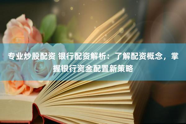 专业炒股配资 银行配资解析：了解配资概念，掌握银行资金配置新策略