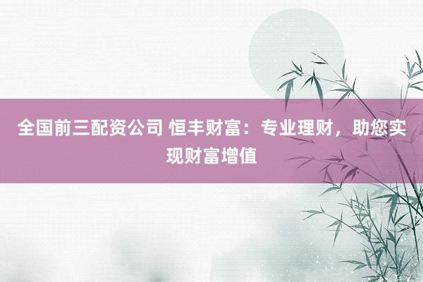 全国前三配资公司 恒丰财富：专业理财，助您实现财富增值