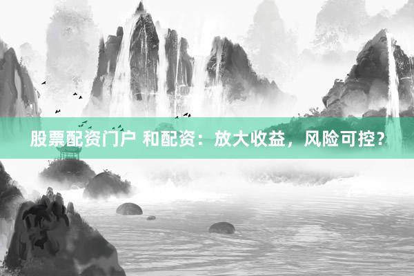 股票配资门户 和配资：放大收益，风险可控？