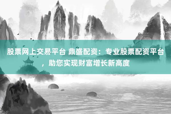 股票网上交易平台 鼎盛配资：专业股票配资平台，助您实现财富增长新高度
