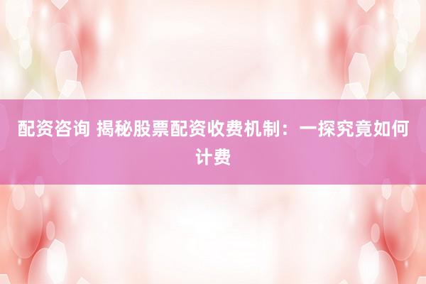配资咨询 揭秘股票配资收费机制：一探究竟如何计费