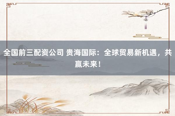 全国前三配资公司 贵海国际：全球贸易新机遇，共赢未来！