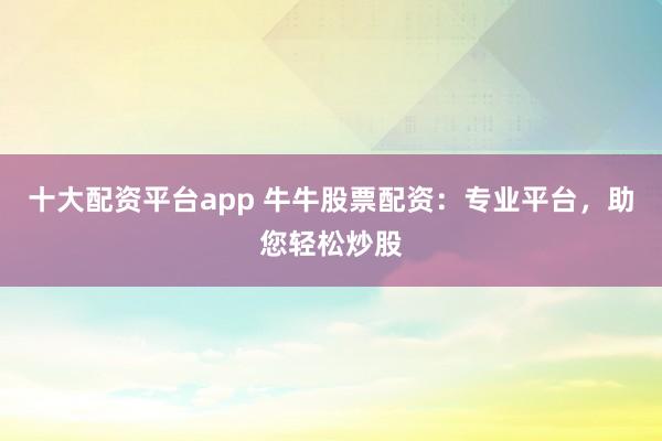 十大配资平台app 牛牛股票配资：专业平台，助您轻松炒股
