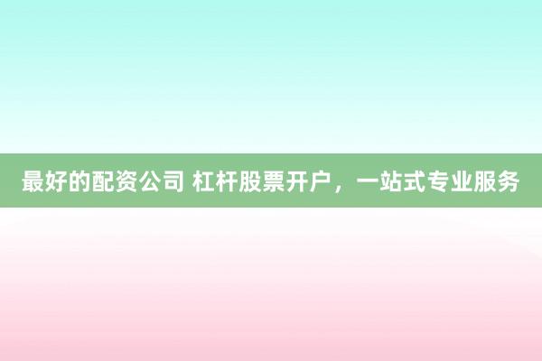 最好的配资公司 杠杆股票开户，一站式专业服务
