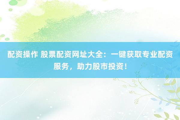配资操作 股票配资网址大全：一键获取专业配资服务，助力股市投资！