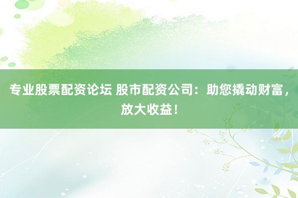 专业股票配资论坛 股市配资公司：助您撬动财富，放大收益！