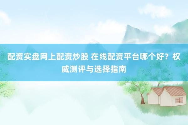 配资实盘网上配资炒股 在线配资平台哪个好？权威测评与选择指南
