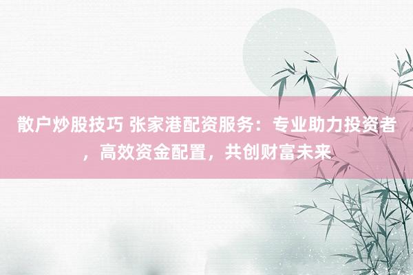 散户炒股技巧 张家港配资服务：专业助力投资者，高效资金配置，共创财富未来