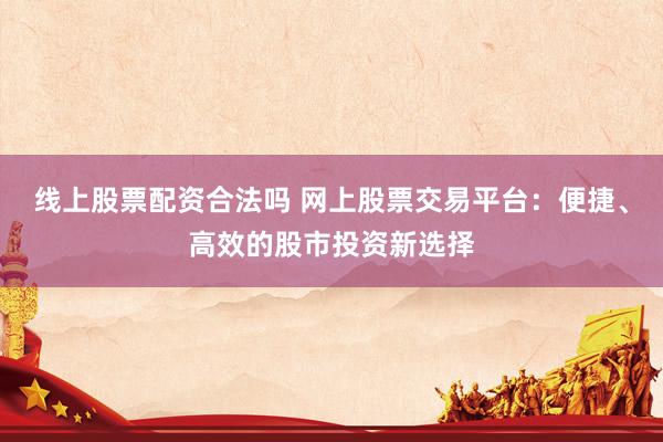 线上股票配资合法吗 网上股票交易平台：便捷、高效的股市投资新选择