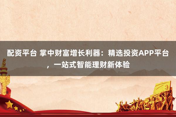 配资平台 掌中财富增长利器：精选投资APP平台，一站式智能理财新体验
