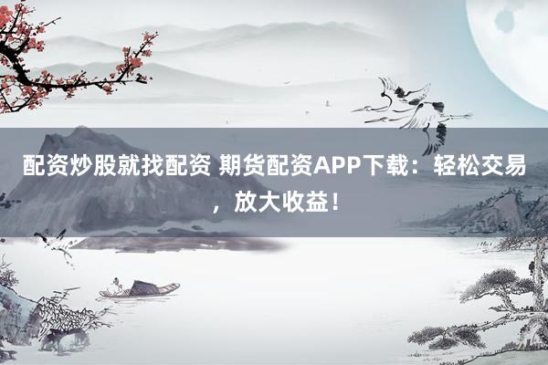 配资炒股就找配资 期货配资APP下载：轻松交易，放大收益！
