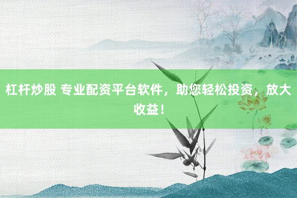 杠杆炒股 专业配资平台软件，助您轻松投资，放大收益！