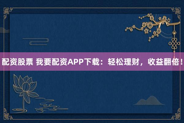 配资股票 我要配资APP下载：轻松理财，收益翻倍！