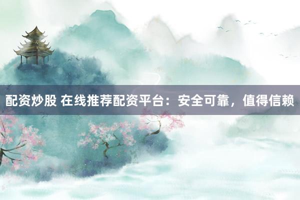配资炒股 在线推荐配资平台：安全可靠，值得信赖