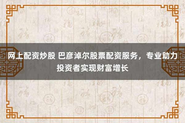 网上配资炒股 巴彦淖尔股票配资服务，专业助力投资者实现财富增长