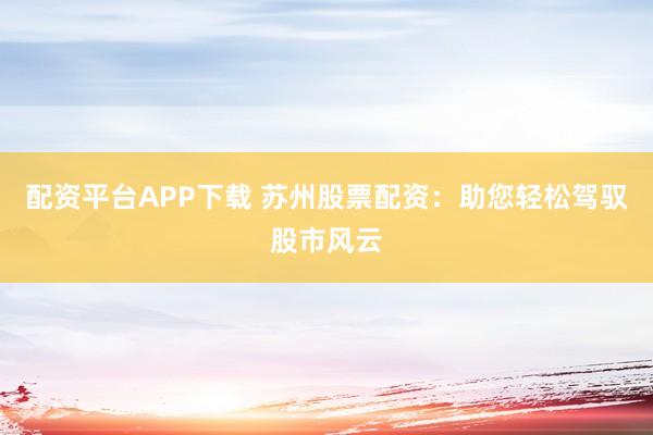 配资平台APP下载 苏州股票配资：助您轻松驾驭股市风云