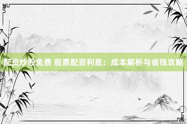 配资炒股免费 股票配资利息：成本解析与省钱攻略