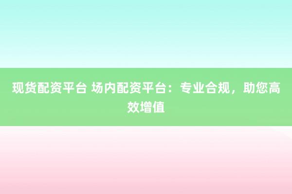 现货配资平台 场内配资平台：专业合规，助您高效增值