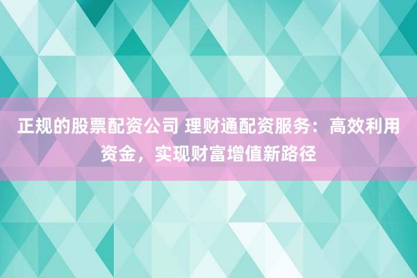 正规的股票配资公司 理财通配资服务：高效利用资金，实现财富增值新路径
