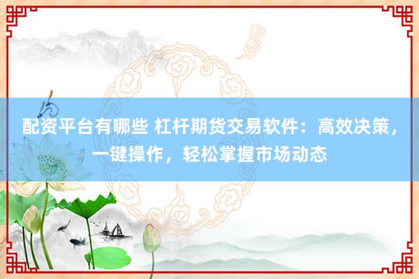 配资平台有哪些 杠杆期货交易软件：高效决策，一键操作，轻松掌握市场动态