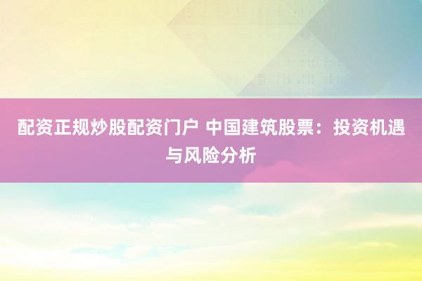 配资正规炒股配资门户 中国建筑股票：投资机遇与风险分析