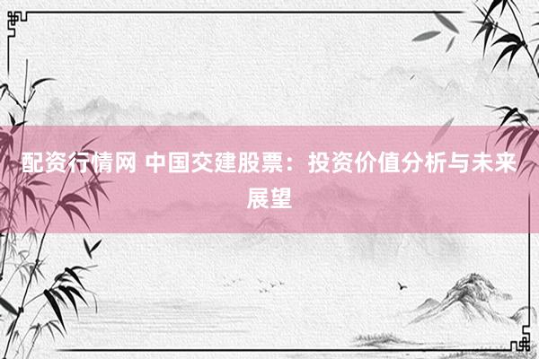 配资行情网 中国交建股票：投资价值分析与未来展望