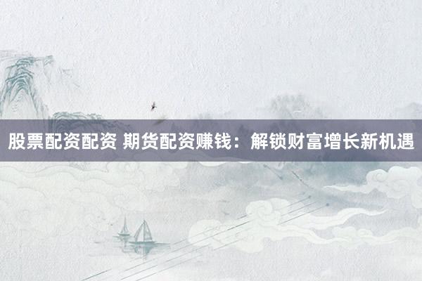 股票配资配资 期货配资赚钱:解锁财富增长新机遇