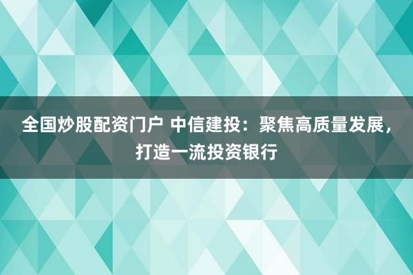 全国炒股配资门户 中信建投：聚焦高质量发展，打造一流投资银行