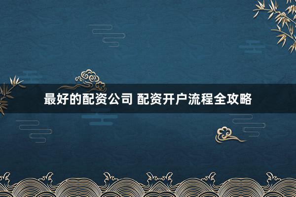 最好的配资公司 配资开户流程全攻略