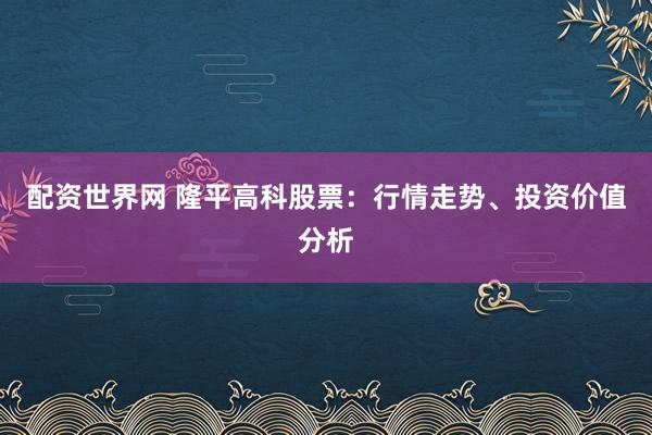 配资世界网 隆平高科股票：行情走势、投资价值分析