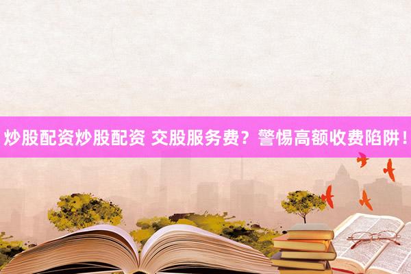 炒股配资炒股配资 交股服务费？警惕高额收费陷阱！